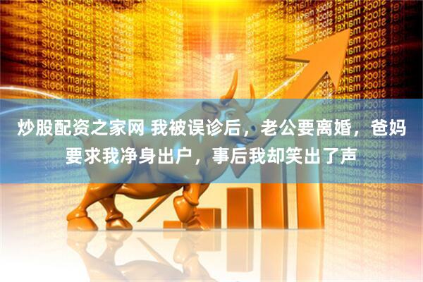 炒股配资之家网 我被误诊后，老公要离婚，爸妈要求我净身出户，事后我却笑出了声