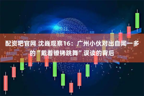 配资吧官网 沈巍观察16：广州小伙对出自闻一多的“戴着镣铐跳舞”误读的背后