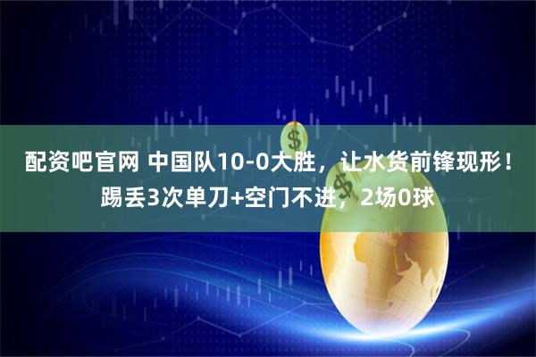 配资吧官网 中国队10-0大胜，让水货前锋现形！踢丢3次单刀+空门不进，2场0球