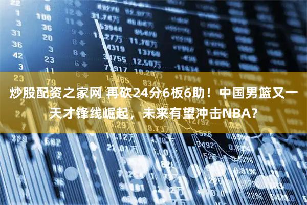 炒股配资之家网 再砍24分6板6助！中国男篮又一天才锋线崛起，未来有望冲击NBA？
