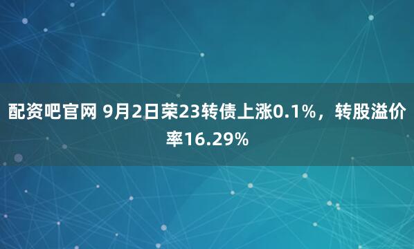 配资吧官网 9月2日荣23转债上涨0.1%，转股溢价率16.29%