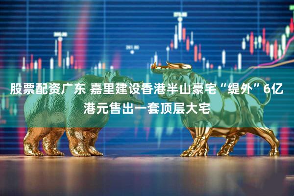 股票配资广东 嘉里建设香港半山豪宅“缇外”6亿港元售出一套顶层大宅