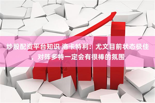 炒股配资平台知识 洛卡特利：尤文目前状态极佳，对阵多特一定会有很棒的氛围