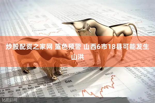 炒股配资之家网 蓝色预警 山西6市18县可能发生山洪