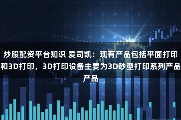 炒股配资平台知识 爱司凯：现有产品包括平面打印和3D打印，3D打印设备主要为3D砂型打印系列产品