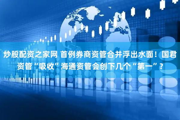 炒股配资之家网 首例券商资管合并浮出水面！国君资管“吸收”海通资管会创下几个“第一”？
