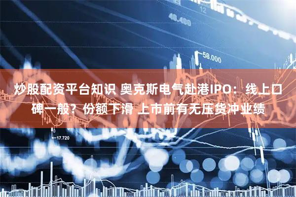 炒股配资平台知识 奥克斯电气赴港IPO：线上口碑一般？份额下滑 上市前有无压货冲业绩