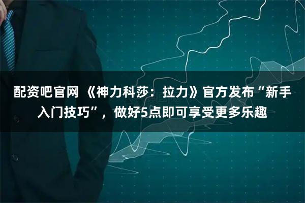 配资吧官网 《神力科莎:拉力》官方发布“新手入门技巧”,做好5点即可享受更多乐趣
