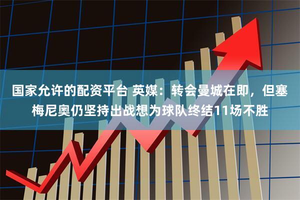 国家允许的配资平台 英媒：转会曼城在即，但塞梅尼奥仍坚持出战想为球队终结11场不胜