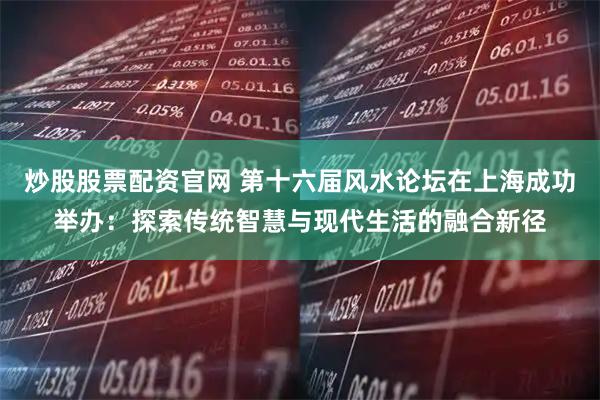炒股股票配资官网 第十六届风水论坛在上海成功举办：探索传统智慧与现代生活的融合新径