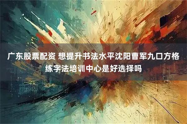 广东股票配资 想提升书法水平沈阳曹军九口方格练字法培训中心是好选择吗