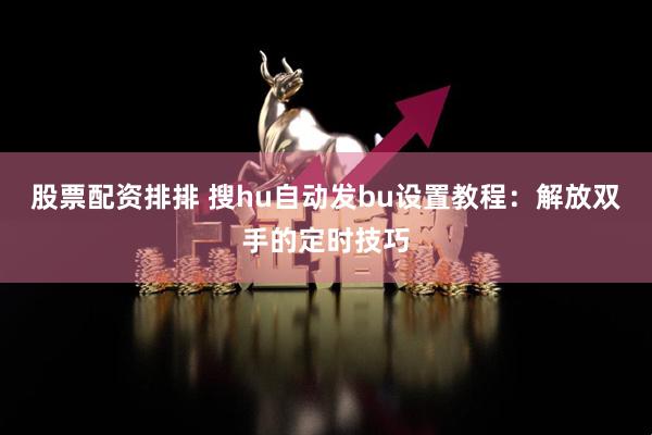 股票配资排排 搜hu自动发bu设置教程：解放双手的定时技巧