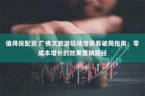 值得投配资 广佛文旅游玩场馆获客破局指南：零成本增长的效果营销路径