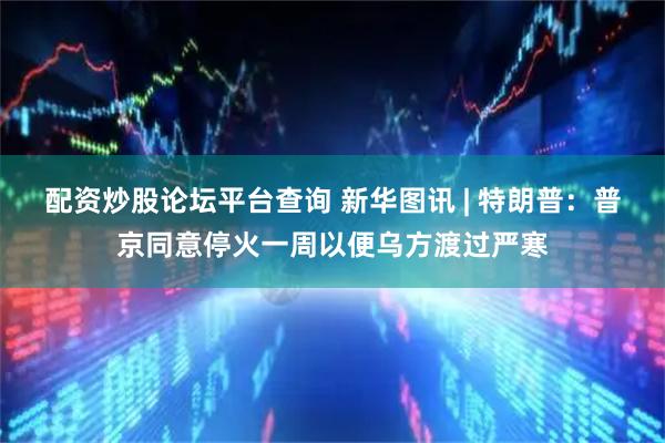 配资炒股论坛平台查询 新华图讯 | 特朗普：普京同意停火一周以便乌方渡过严寒