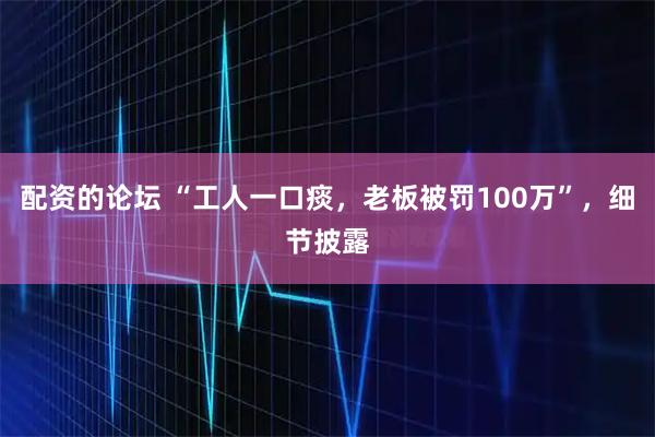 配资的论坛 “工人一口痰，老板被罚100万”，细节披露