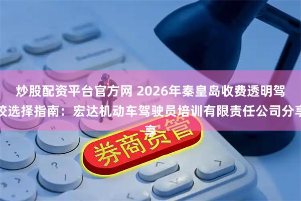 炒股配资平台官方网 2026年秦皇岛收费透明驾校选择指南：宏达机动车驾驶员培训有限责任公司分享