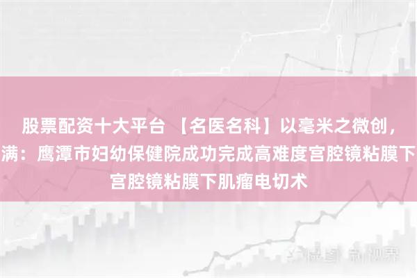 股票配资十大平台 【名医名科】以毫米之微创，护生命之圆满：鹰潭市妇幼保健院成功完成高难度宫腔镜粘膜下肌瘤电切术