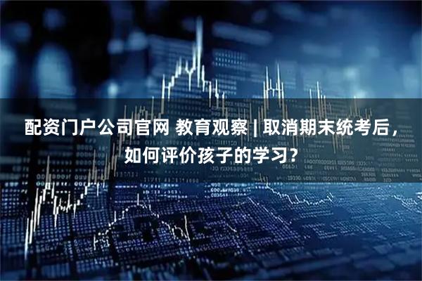 配资门户公司官网 教育观察 | 取消期末统考后,如何评价孩子的学习?