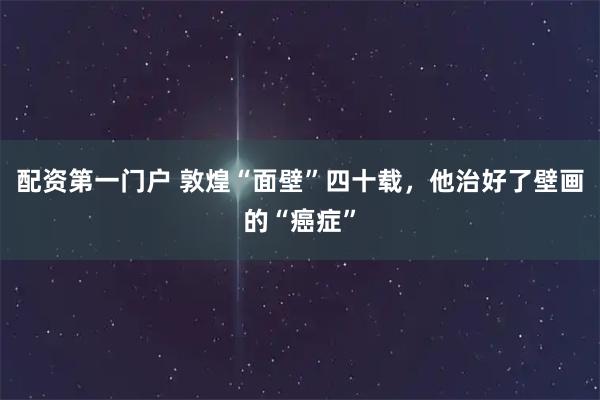 配资第一门户 敦煌“面壁”四十载,他治好了壁画的“癌症”