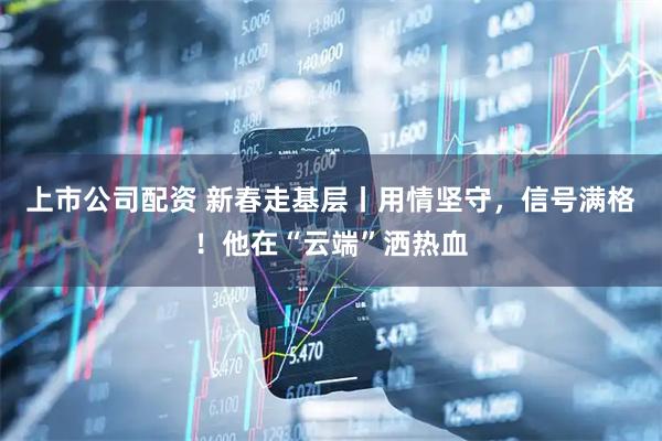 上市公司配资 新春走基层丨用情坚守，信号满格！他在“云端”洒热血