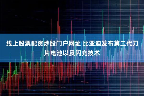 线上股票配资炒股门户网址 比亚迪发布第二代刀片电池以及闪充技术