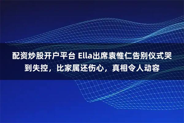 配资炒股开户平台 Ella出席袁惟仁告别仪式哭到失控,比家属还伤心,真相令人动容