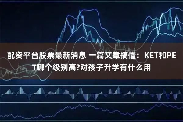 配资平台股票最新消息 一篇文章搞懂:KET和PET哪个级别高?对孩子升学有什么用