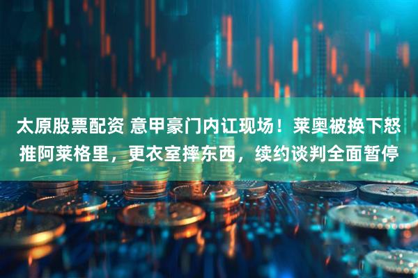 太原股票配资 意甲豪门内讧现场！莱奥被换下怒推阿莱格里，更衣室摔东西，续约谈判全面暂停