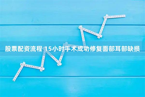 股票配资流程 15小时手术成功修复面部耳部缺损