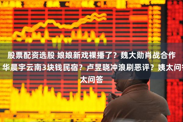 股票配资选股 娘娘新戏裸播了?魏大勋肖战合作?华晨宇云南3块钱民宿?卢昱晓冲浪刷恶评?姨太问答