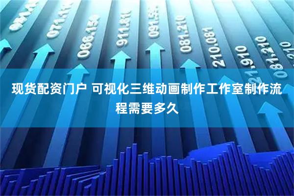 现货配资门户 可视化三维动画制作工作室制作流程需要多久