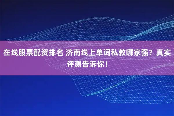 在线股票配资排名 济南线上单词私教哪家强？真实评测告诉你！