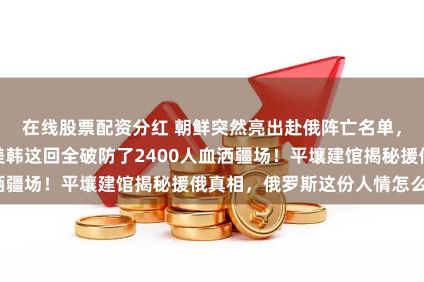 在线股票配资分红 朝鲜突然亮出赴俄阵亡名单，西方媒体当场闭嘴，美韩这回全破防了2400人血洒疆场！平壤建馆揭秘援俄真相，俄罗斯这份人情怎么还？