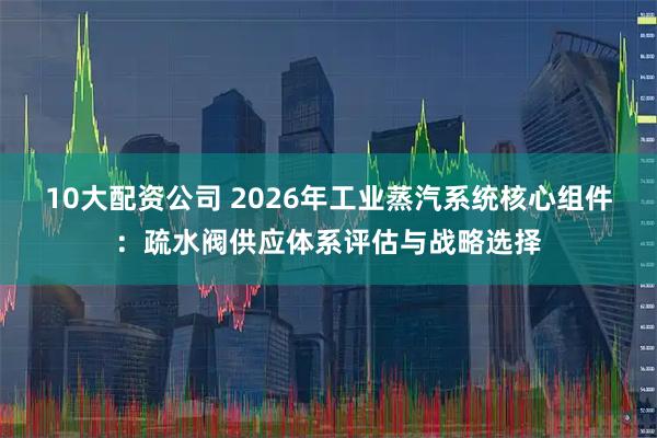 10大配资公司 2026年工业蒸汽系统核心组件：疏水阀供应体系评估与战略选择