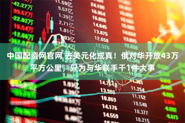 中国配资网官网 去美元化成真！俄对华开放43万平方公里，只为与华联手干1件大事