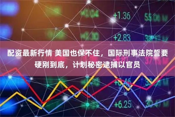 配资最新行情 美国也保不住，国际刑事法院誓要硬刚到底，计划秘密逮捕以官员