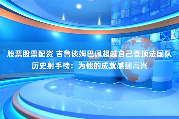 股票股票配资 吉鲁谈姆巴佩超越自己登顶法国队历史射手榜：为他的成就感到高兴