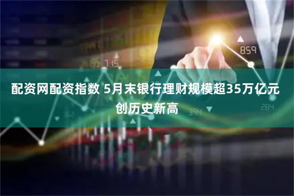 配资网配资指数 5月末银行理财规模超35万亿元 创历史新高