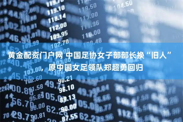 黄金配资门户网 中国足协女子部部长换“旧人” ，原中国女足领队郑超勇回归
