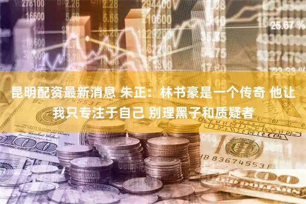 昆明配资最新消息 朱正：林书豪是一个传奇 他让我只专注于自己 别理黑子和质疑者