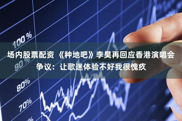 场内股票配资 《种地吧》李昊再回应香港演唱会争议：让歌迷体验不好我很愧疚