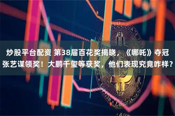 炒股平台配资 第38届百花奖揭晓，《哪吒》夺冠张艺谋领奖！大鹏千玺等获奖，他们表现究竟咋样？