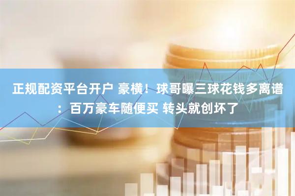 正规配资平台开户 豪横！球哥曝三球花钱多离谱：百万豪车随便买 转头就创坏了