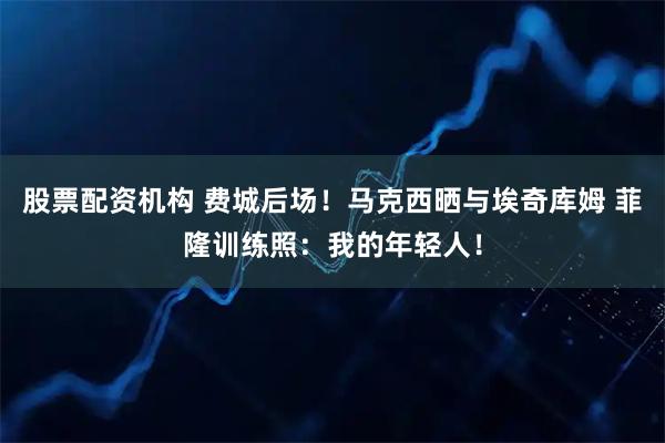 股票配资机构 费城后场！马克西晒与埃奇库姆 菲隆训练照：我的年轻人！